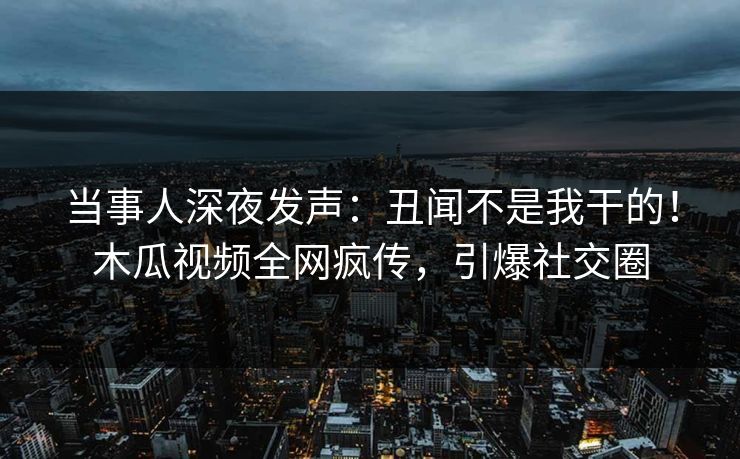 当事人深夜发声:丑闻不是我干的!木瓜视频全网疯传,引爆社交圈