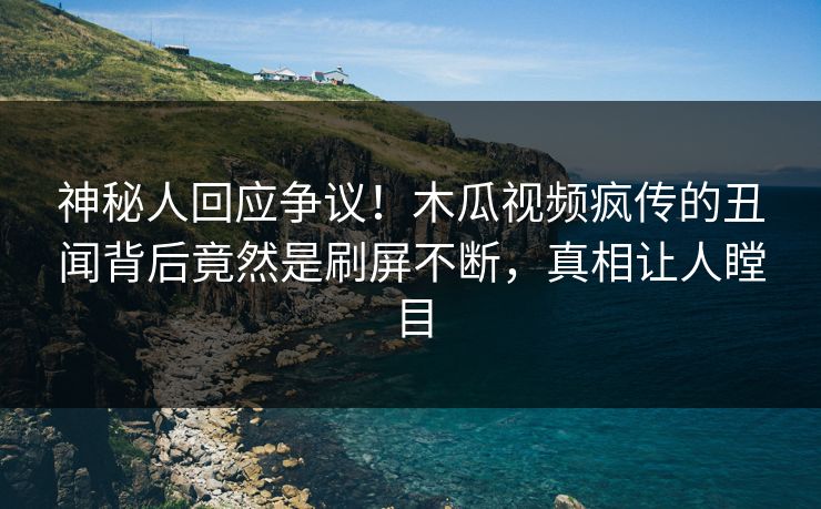 神秘人回应争议！木瓜视频疯传的丑闻背后竟然是刷屏不断，真相让人瞠目