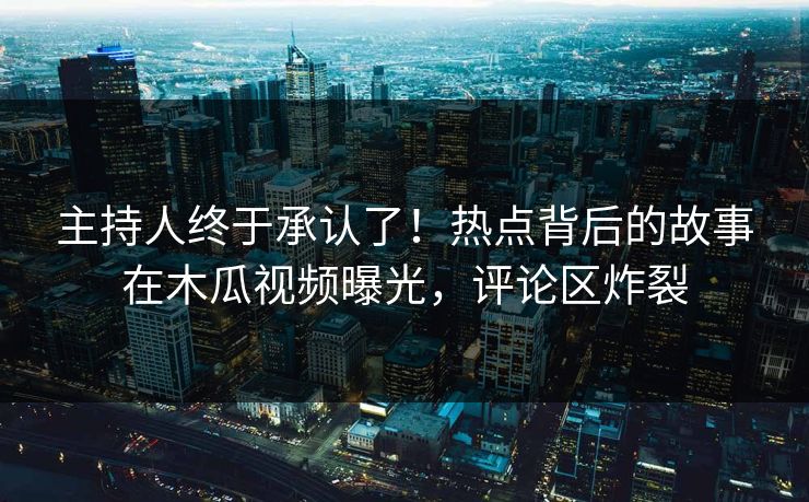 主持人终于承认了!热点背后的故事在木瓜视频曝光,评论区炸裂