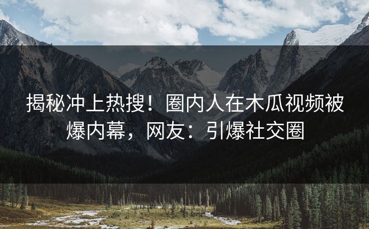 揭秘冲上热搜！圈内人在木瓜视频被爆内幕，网友：引爆社交圈