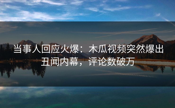 当事人回应火爆：木瓜视频突然爆出丑闻内幕，评论数破万