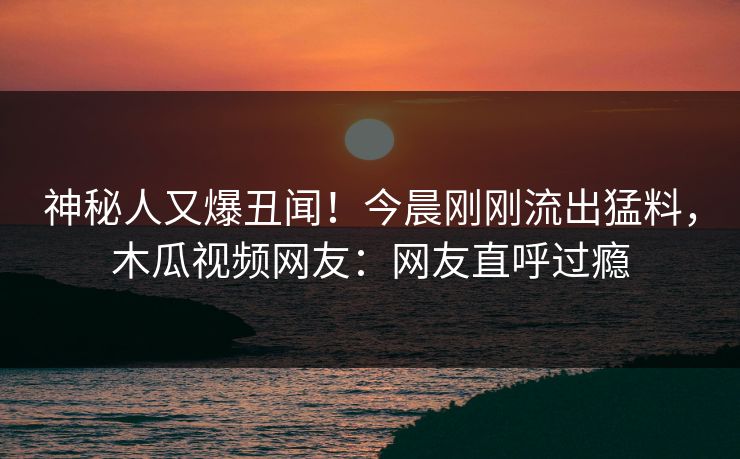 神秘人又爆丑闻！今晨刚刚流出猛料，木瓜视频网友：网友直呼过瘾