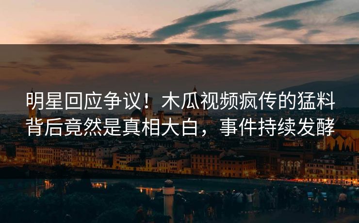 明星回应争议！木瓜视频疯传的猛料背后竟然是真相大白，事件持续发酵