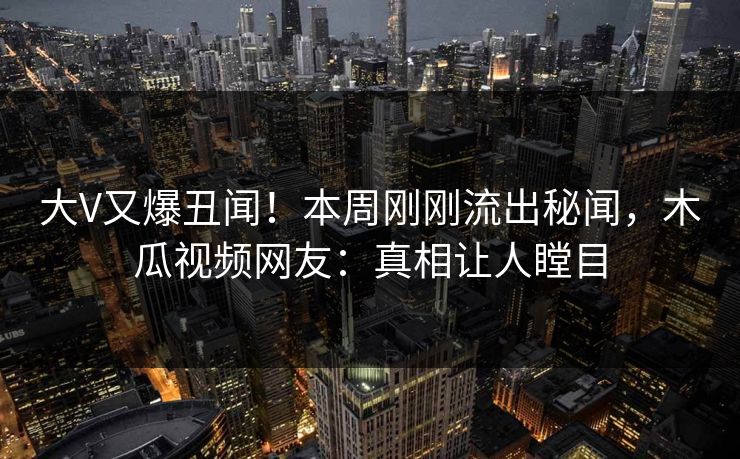大V又爆丑闻!本周刚刚流出秘闻,木瓜视频网友:真相让人瞠目