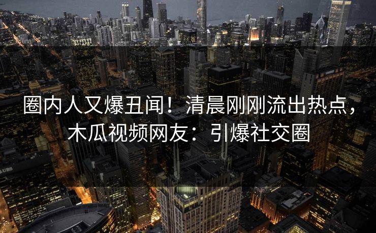 圈内人又爆丑闻!清晨刚刚流出热点,木瓜视频网友:引爆社交圈