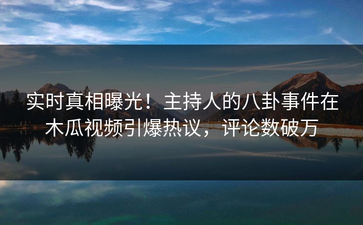 实时真相曝光！主持人的八卦事件在木瓜视频引爆热议，评论数破万