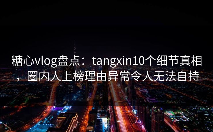 糖心vlog盘点：tangxin10个细节真相，圈内人上榜理由异常令人无法自持