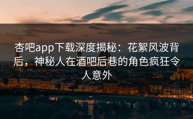 杏吧app下载深度揭秘：花絮风波背后，神秘人在酒吧后巷的角色疯狂令人意外