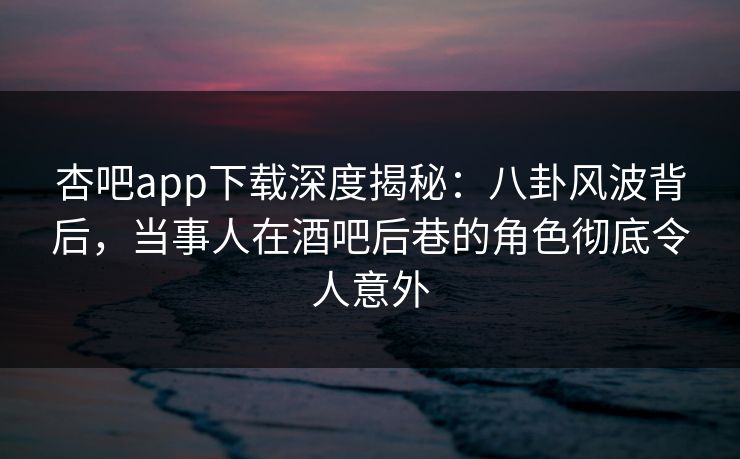 杏吧app下载深度揭秘：八卦风波背后，当事人在酒吧后巷的角色彻底令人意外