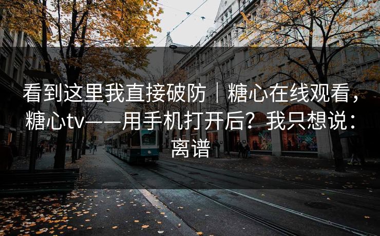 看到这里我直接破防｜糖心在线观看，糖心tv——用手机打开后？我只想说：离谱
