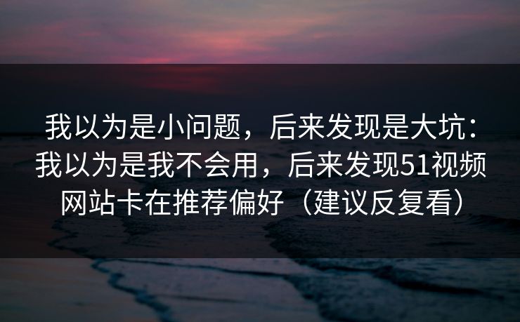我以为是小问题，后来发现是大坑：我以为是我不会用，后来发现51视频网站卡在推荐偏好（建议反复看）