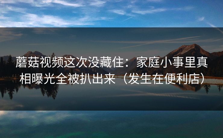 蘑菇视频这次没藏住：家庭小事里真相曝光全被扒出来（发生在便利店）