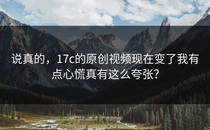说真的，17c的原创视频现在变了我有点心慌真有这么夸张？