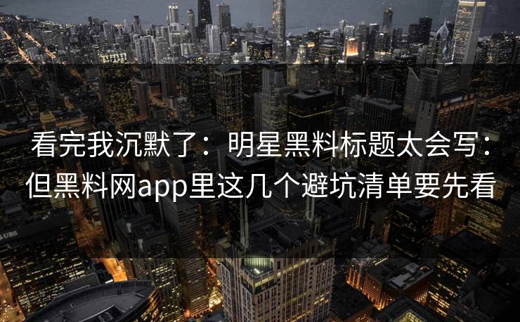 看完我沉默了：明星黑料标题太会写：但黑料网app里这几个避坑清单要先看
