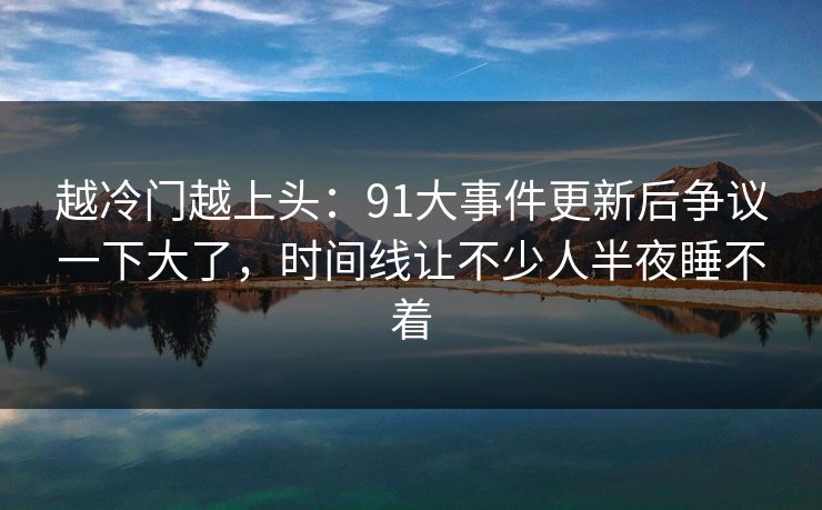 越冷门越上头:91大事件更新后争议一下大了,时间线让不少人半夜睡不着