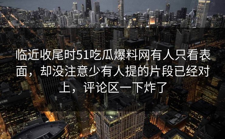 临近收尾时51吃瓜爆料网有人只看表面,却没注意少有人提的片段已经对上,评论区一下炸了