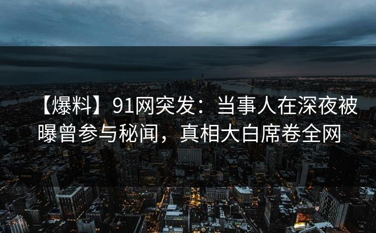 【爆料】91网突发:当事人在深夜被曝曾参与秘闻,真相大白席卷全网